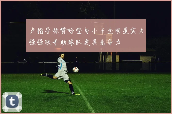 卢指导称赞哈登与小卡全明星实力强强联手助球队更具竞争力