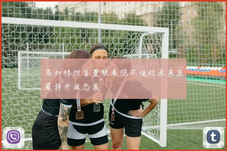 乌加特坦言曼联表现不佳对未来发展持开放态度