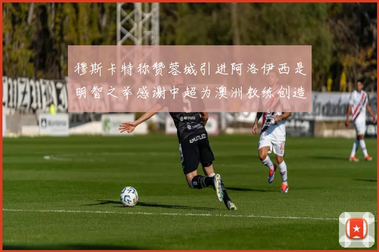 穆斯卡特称赞蓉城引进阿洛伊西是明智之举感谢中超为澳洲教练创造机会