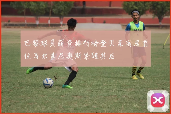 巴黎球员薪资排行榜登贝莱高居首位马尔基尼奥斯紧随其后