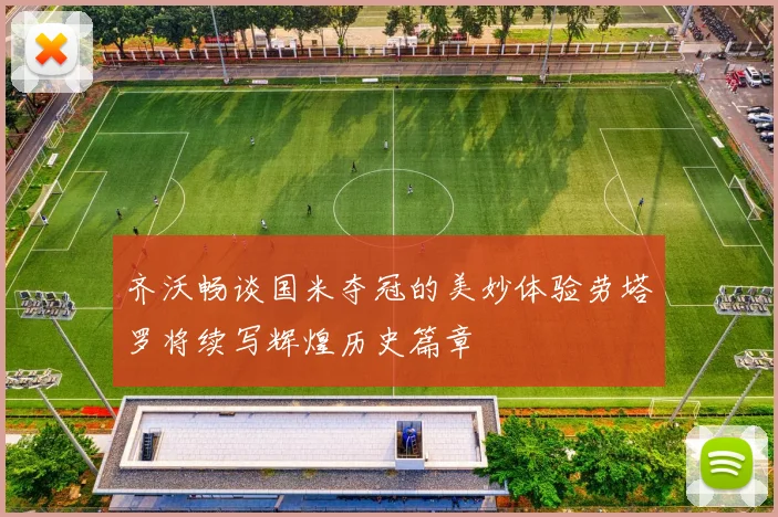 齐沃畅谈国米夺冠的美妙体验劳塔罗将续写辉煌历史篇章