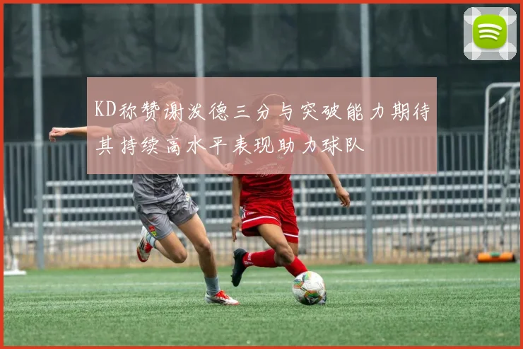 KD称赞谢泼德三分与突破能力期待其持续高水平表现助力球队