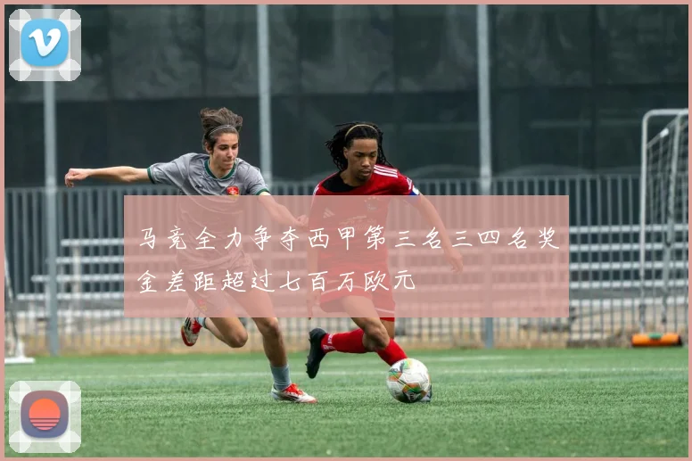 马竞全力争夺西甲第三名三四名奖金差距超过七百万欧元
