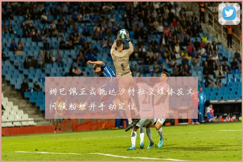 姆巴佩正式抵达沙特社交媒体发文问候粉丝并手动定位