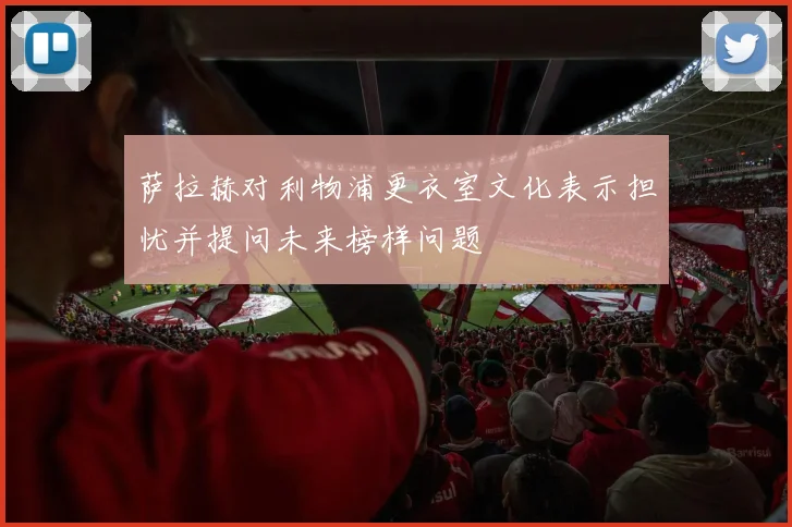 萨拉赫对利物浦更衣室文化表示担忧并提问未来榜样问题