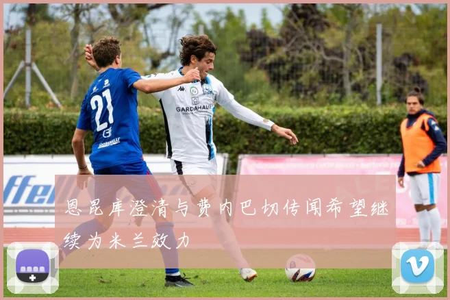 恩昆库澄清与费内巴切传闻希望继续为米兰效力