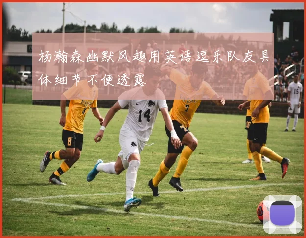 杨瀚森幽默风趣用英语逗乐队友具体细节不便透露