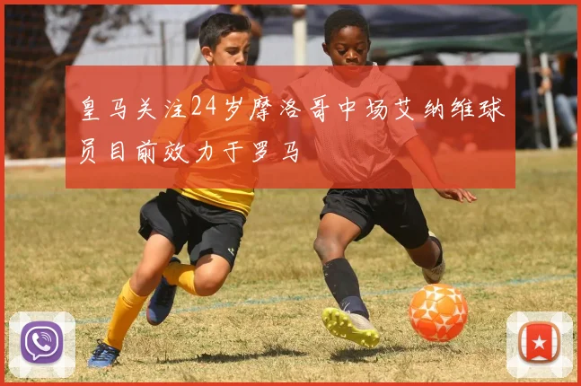 皇马关注24岁摩洛哥中场艾纳维球员目前效力于罗马