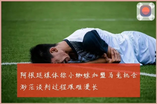 阿根廷媒体称小蜘蛛加盟马竞机会渺茫谈判过程艰难漫长