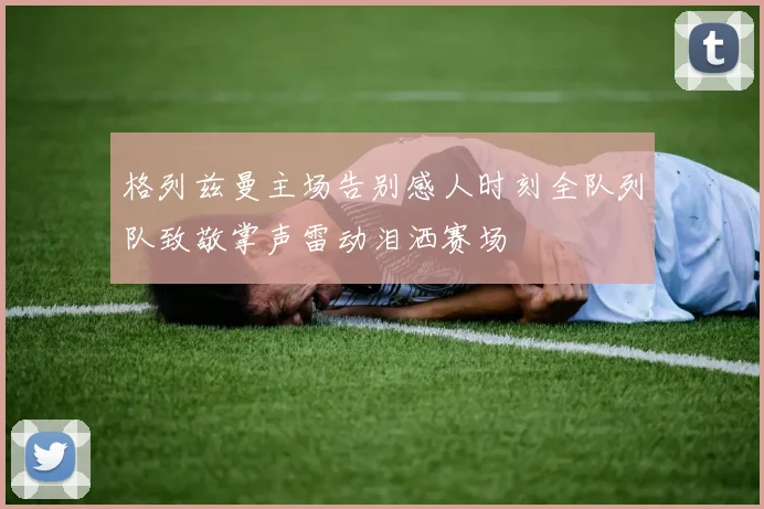 格列兹曼主场告别感人时刻全队列队致敬掌声雷动泪洒赛场
