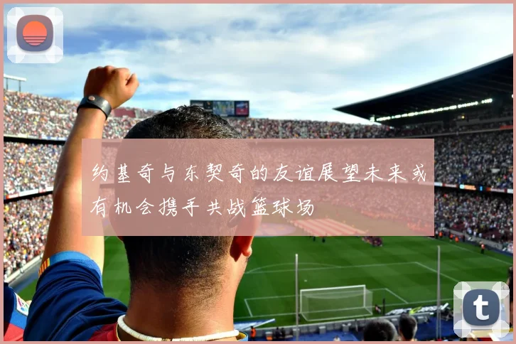 约基奇与东契奇的友谊展望未来或有机会携手共战篮球场