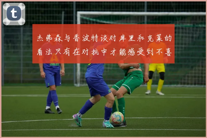 杰弗森与香波特谈对库里和克莱的看法只有在对抗中才能感受到不喜欢
