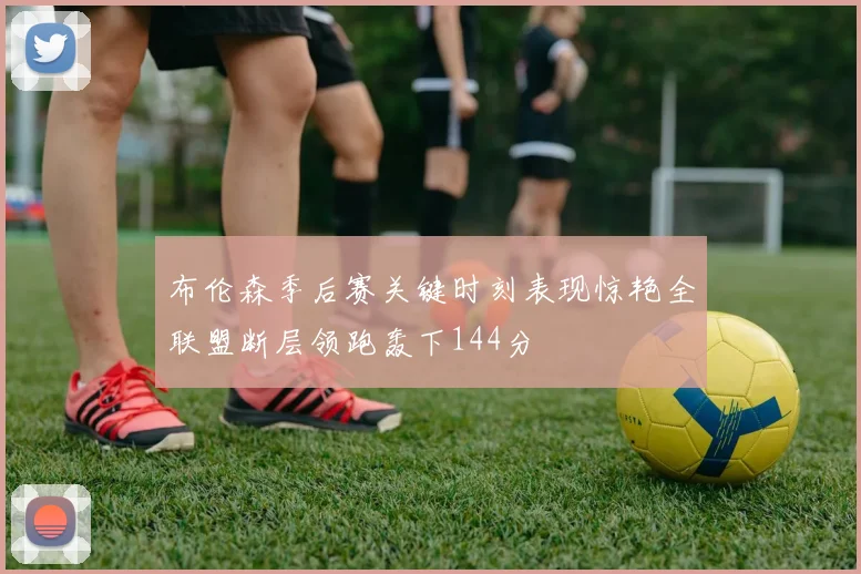 布伦森季后赛关键时刻表现惊艳全联盟断层领跑轰下144分