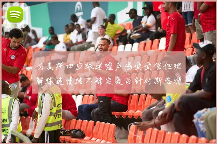 戈麦斯回应球迷嘘声感受受伤但理解球迷情绪不确定是否针对斯洛特