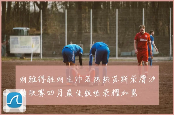 利雅得胜利主帅若热热苏斯荣膺沙特联赛四月最佳教练荣耀加冕