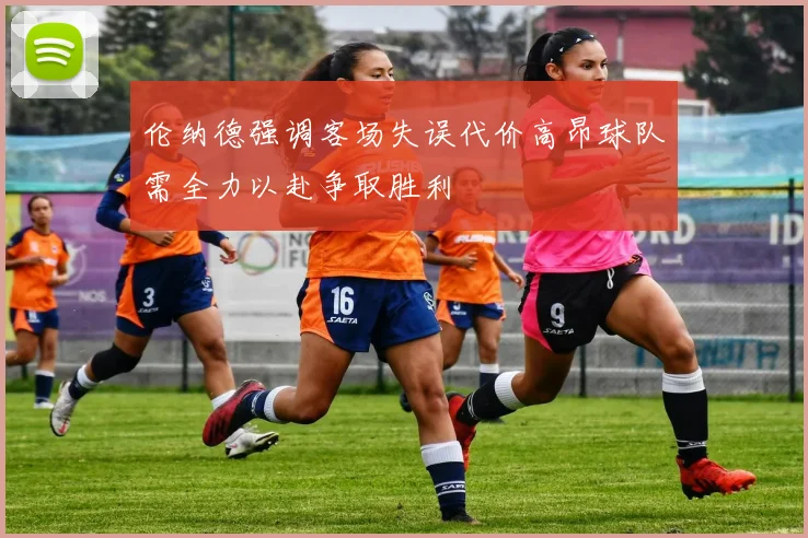 伦纳德强调客场失误代价高昂球队需全力以赴争取胜利