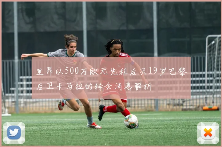 里昂以500万欧元先租后买19岁巴黎后卫卡马拉的转会消息解析