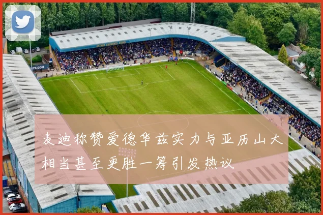麦迪称赞爱德华兹实力与亚历山大相当甚至更胜一筹引发热议
