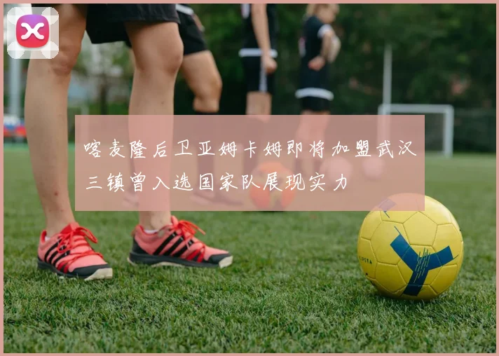 喀麦隆后卫亚姆卡姆即将加盟武汉三镇曾入选国家队展现实力